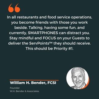 In all restaurants and food service operations,
you become friends with those you work
beside. Talking, having some fun, and
currently, SMARTPHONES can distract you.
Stay mindful and FOCUS on your Guests to
deliver the ServPoints™ they should receive.
This should be Priority #1.
William H. Bender, FCSI
Founder
W.H. Bender & Associates
 