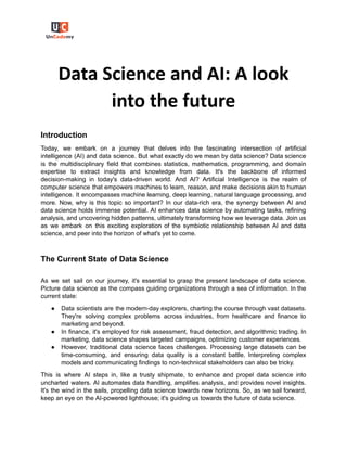 Data Science and AI: A look
into the future
Introduction
Today, we embark on a journey that delves into the fascinating intersection of artificial
intelligence (AI) and data science. But what exactly do we mean by data science? Data science
is the multidisciplinary field that combines statistics, mathematics, programming, and domain
expertise to extract insights and knowledge from data. It's the backbone of informed
decision-making in today's data-driven world. And AI? Artificial Intelligence is the realm of
computer science that empowers machines to learn, reason, and make decisions akin to human
intelligence. It encompasses machine learning, deep learning, natural language processing, and
more. Now, why is this topic so important? In our data-rich era, the synergy between AI and
data science holds immense potential. AI enhances data science by automating tasks, refining
analysis, and uncovering hidden patterns, ultimately transforming how we leverage data. Join us
as we embark on this exciting exploration of the symbiotic relationship between AI and data
science, and peer into the horizon of what's yet to come.
The Current State of Data Science
As we set sail on our journey, it's essential to grasp the present landscape of data science.
Picture data science as the compass guiding organizations through a sea of information. In the
current state:
● Data scientists are the modern-day explorers, charting the course through vast datasets.
They're solving complex problems across industries, from healthcare and finance to
marketing and beyond.
● In finance, it's employed for risk assessment, fraud detection, and algorithmic trading. In
marketing, data science shapes targeted campaigns, optimizing customer experiences.
● However, traditional data science faces challenges. Processing large datasets can be
time-consuming, and ensuring data quality is a constant battle. Interpreting complex
models and communicating findings to non-technical stakeholders can also be tricky.
This is where AI steps in, like a trusty shipmate, to enhance and propel data science into
uncharted waters. AI automates data handling, amplifies analysis, and provides novel insights.
It's the wind in the sails, propelling data science towards new horizons. So, as we sail forward,
keep an eye on the AI-powered lighthouse; it's guiding us towards the future of data science.
 
