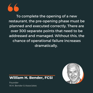 To complete the opening of a new
restaurant, the pre-opening phase must be
planned and executed correctly. There are
over 300 separate points that need to be
addressed and managed. Without this, the
chance of operational failure increases
dramatically.
William H. Bender, FCSI
Founder
W.H. Bender & Associates
 