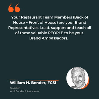 Your Restaurant Team Members (Back of
House + Front of House) are your Brand
Representatives. Lead, support and teach all
of these valuable PEOPLE to be your
Brand Ambassadors.
William H. Bender, FCSI
Founder
W.H. Bender & Associates
 