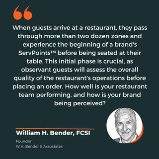 When guests arrive at a restaurant, they pass
through more than two dozen zones and
experience the beginning of a brand's
ServPoints™ before being seated at their
table. This initial phase is crucial, as
observant guests will assess the overall
quality of the restaurant's operations before
placing an order. How well is your restaurant
team performing, and how is your brand
being perceived?
William H. Bender, FCSI
Founder
W.H. Bender & Associates
 