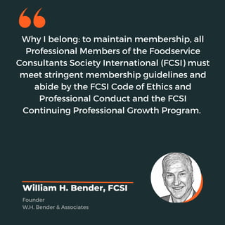 Why I belong: to maintain membership, all
Professional Members of the Foodservice
Consultants Society International (FCSI) must
meet stringent membership guidelines and
abide by the FCSI Code of Ethics and
Professional Conduct and the FCSI
Continuing Professional Growth Program.
William H. Bender, FCSI
Founder
W.H. Bender & Associates
 