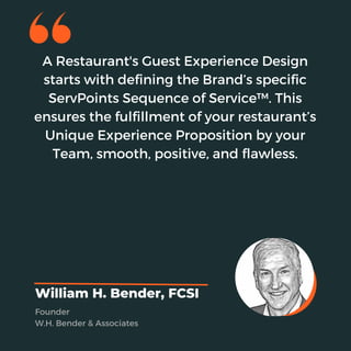 A Restaurant's Guest Experience Design
starts with defining the Brand’s specific
ServPoints Sequence of Service™. This
ensures the fulfillment of your restaurant’s
Unique Experience Proposition by your
Team, smooth, positive, and flawless.
William H. Bender, FCSI
Founder
W.H. Bender & Associates
 