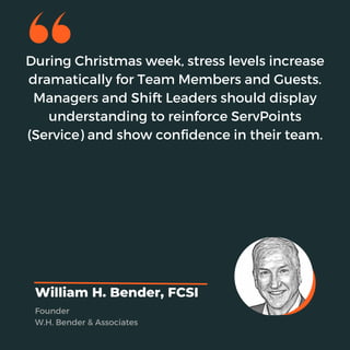 During Christmas week, stress levels increase
dramatically for Team Members and Guests.
Managers and Shift Leaders should display
understanding to reinforce ServPoints
(Service) and show confidence in their team.
William H. Bender, FCSI
Founder
W.H. Bender & Associates
 