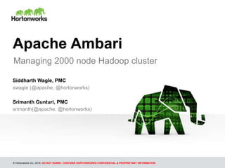 © Hortonworks Inc. 2014: DO NOT SHARE. CONTAINS HORTONWORKS CONFIDENTIAL & PROPRIETARY INFORMATION
Apache Ambari
Managing 2000 node Hadoop cluster
Siddharth Wagle, PMC
swagle (@apache, @hortonworks)
Srimanth Gunturi, PMC
srimanth(@apache, @hortonworks)
 