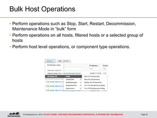 © Hortonworks Inc. 2014: DO NOT SHARE. CONTAINS HORTONWORKS CONFIDENTIAL & PROPRIETARY INFORMATION
Bulk Host Operations
• Perform operations such as Stop, Start, Restart, Decommission,
Maintenance Mode in “bulk” form
• Perform operations on all hosts, filtered hosts or a selected group of
hosts
• Perform host level operations, or component type operations.
Page 23
 