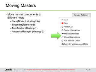© Hortonworks Inc. 2014: DO NOT SHARE. CONTAINS HORTONWORKS CONFIDENTIAL & PROPRIETARY INFORMATION
Moving Masters
Page 27
• Move master components to
different hosts
– NameNode (including HA)
– SecondaryNameNode
– TaskTracker (Hadoop 1)
– ResourceManager (Hadoop 2)
 