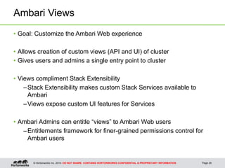 © Hortonworks Inc. 2014: DO NOT SHARE. CONTAINS HORTONWORKS CONFIDENTIAL & PROPRIETARY INFORMATION
Ambari Views
• Goal: Customize the Ambari Web experience
• Allows creation of custom views (API and UI) of cluster
• Gives users and admins a single entry point to cluster
• Views compliment Stack Extensibility
–Stack Extensibility makes custom Stack Services available to
Ambari
–Views expose custom UI features for Services
• Ambari Admins can entitle “views” to Ambari Web users
–Entitlements framework for finer-grained permissions control for
Ambari users
Page 29
 