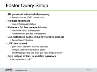 © Hortonworks Inc. 2014.
Faster Query Setup
• AM per-session instead of per-query
– Reused across JDBC connections
• No more local tasks
– Except fetch aggregation
• Metastore fetches are much faster
– Metastore direct sql fast-path
– Partition filters pushed to metastore
• Use distributed cache efficiently for hive-exec.jar
– /home/$user/.hiveJars
• UDF Jars as well
– .jar.<sha1> identifier to avoid conflicts
– Multiple version compatibility easily
– YARN localizes the jars once per node (not per query)
• Kryo instead of XML to serialize operators
– Works better on jdk7
Page 18
 