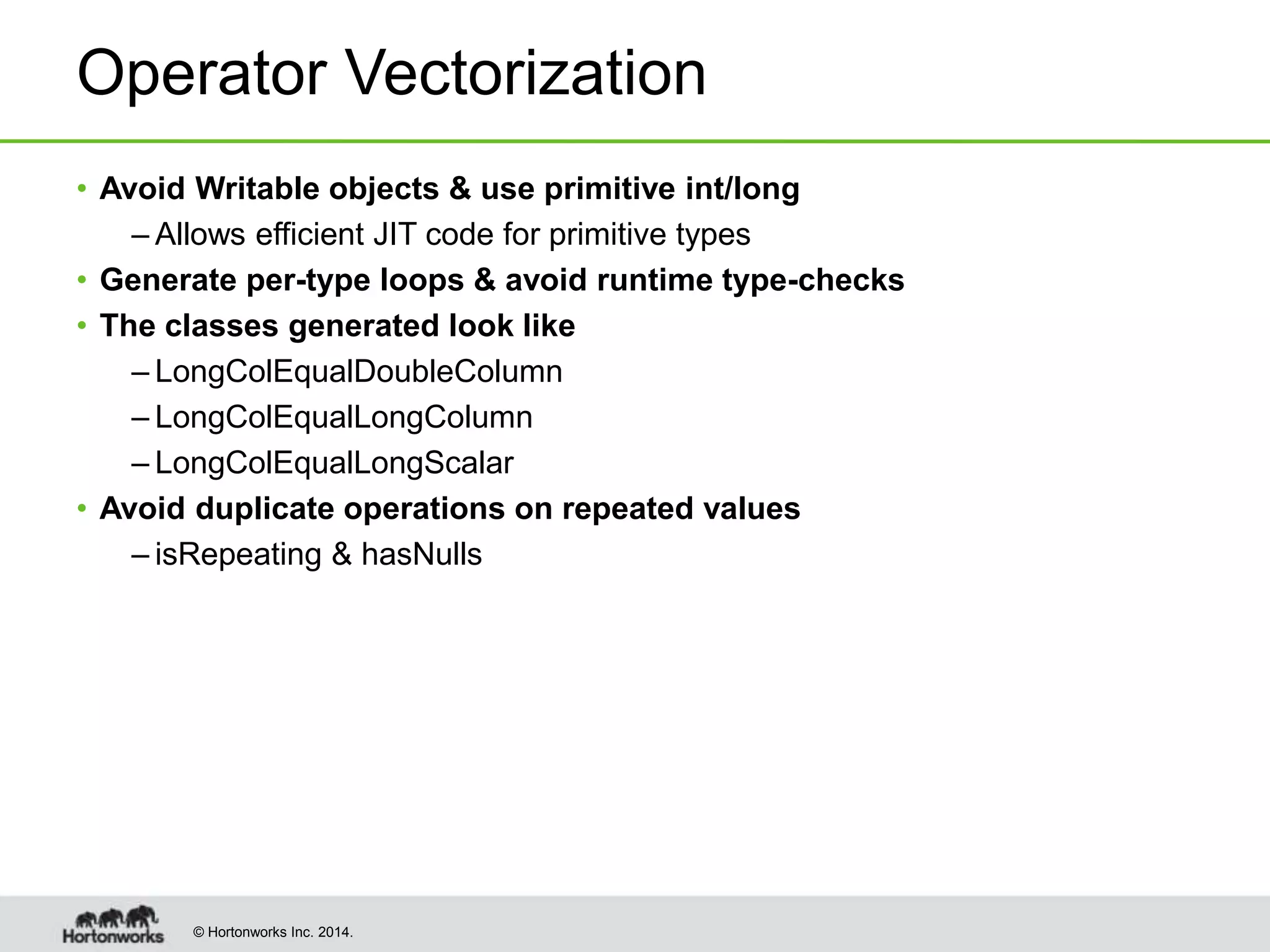 © Hortonworks Inc. 2014.
Operator Vectorization
• Avoid Writable objects & use primitive int/long
– Allows efficient JIT code for primitive types
• Generate per-type loops & avoid runtime type-checks
• The classes generated look like
– LongColEqualDoubleColumn
– LongColEqualLongColumn
– LongColEqualLongScalar
• Avoid duplicate operations on repeated values
– isRepeating & hasNulls
 