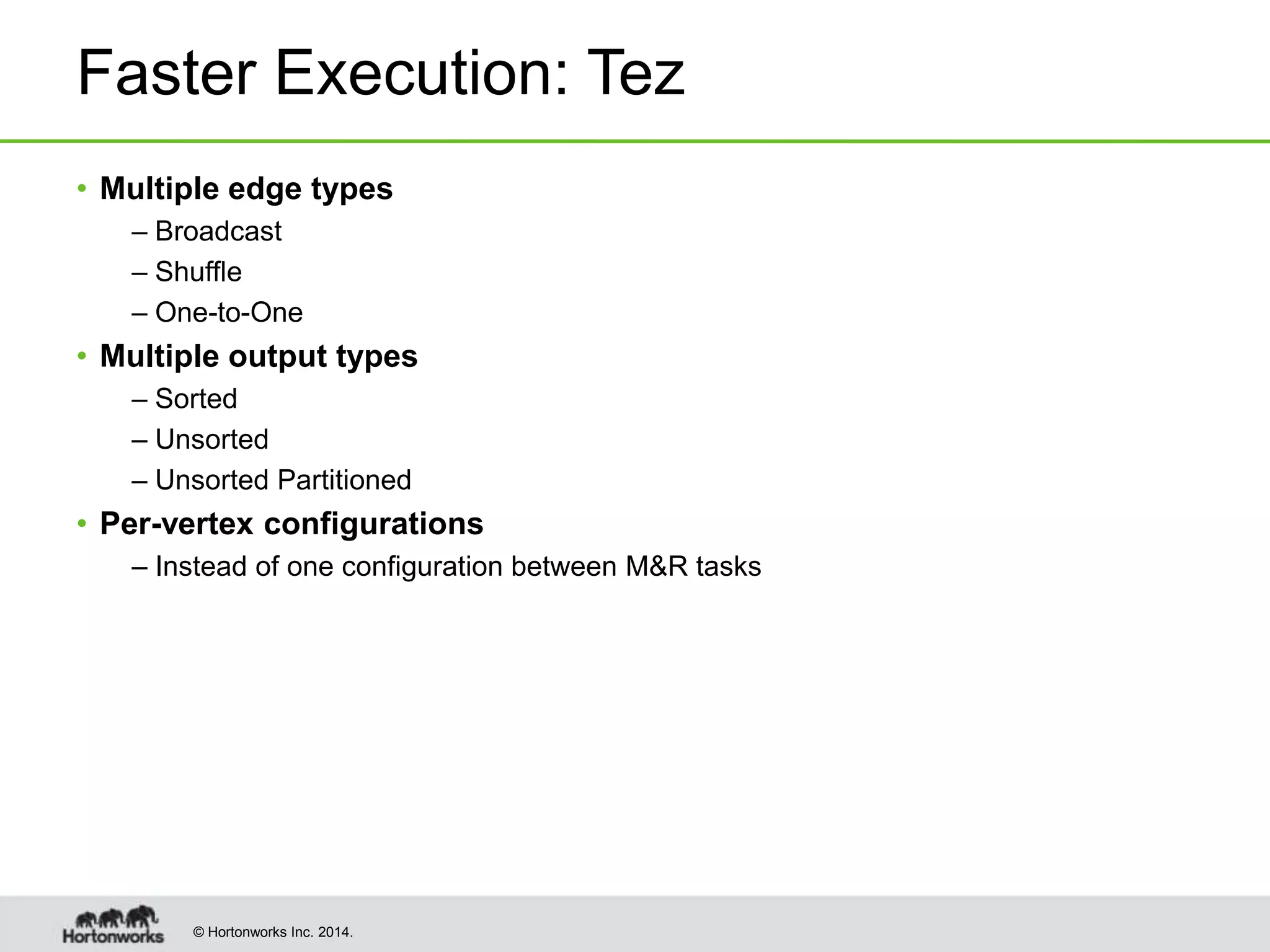 © Hortonworks Inc. 2014.
Faster Execution: Tez
• Multiple edge types
– Broadcast
– Shuffle
– One-to-One
• Multiple output types
– Sorted
– Unsorted
– Unsorted Partitioned
• Per-vertex configurations
– Instead of one configuration between M&R tasks
 