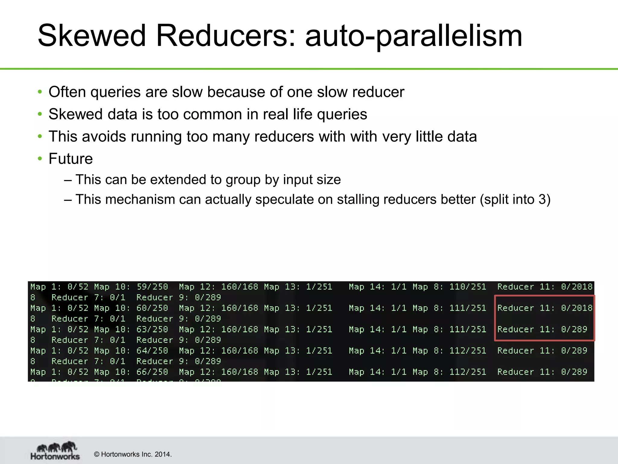 © Hortonworks Inc. 2014.
Skewed Reducers: auto-parallelism
• Often queries are slow because of one slow reducer
• Skewed data is too common in real life queries
• This avoids running too many reducers with with very little data
• Future
– This can be extended to group by input size
– This mechanism can actually speculate on stalling reducers better (split into 3)
 