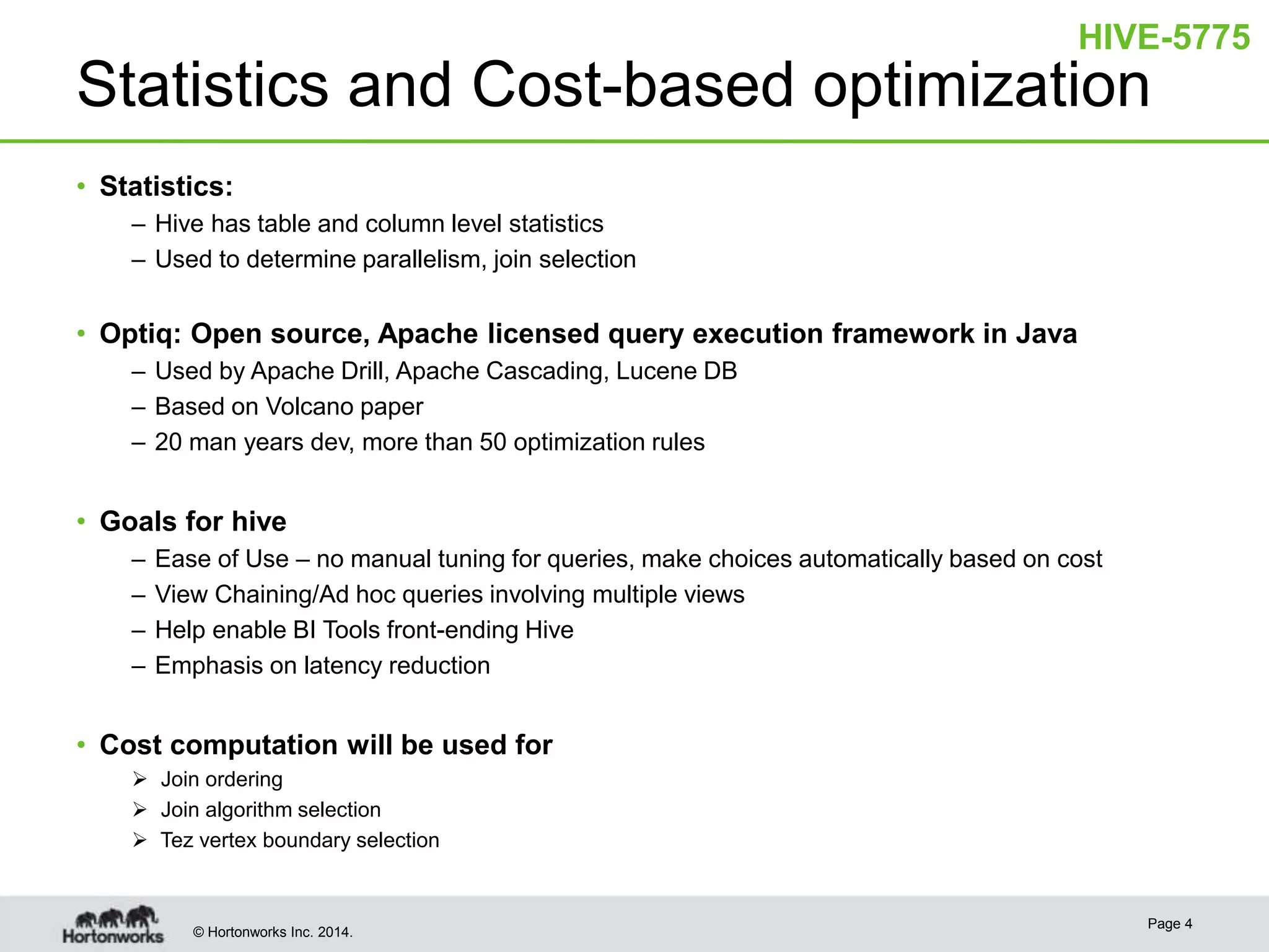 © Hortonworks Inc. 2014.
Statistics and Cost-based optimization
• Statistics:
– Hive has table and column level statistics
– Used to determine parallelism, join selection
• Optiq: Open source, Apache licensed query execution framework in Java
– Used by Apache Drill, Apache Cascading, Lucene DB
– Based on Volcano paper
– 20 man years dev, more than 50 optimization rules
• Goals for hive
– Ease of Use – no manual tuning for queries, make choices automatically based on cost
– View Chaining/Ad hoc queries involving multiple views
– Help enable BI Tools front-ending Hive
– Emphasis on latency reduction
• Cost computation will be used for
 Join ordering
 Join algorithm selection
 Tez vertex boundary selection
Page 4
HIVE-5775
 