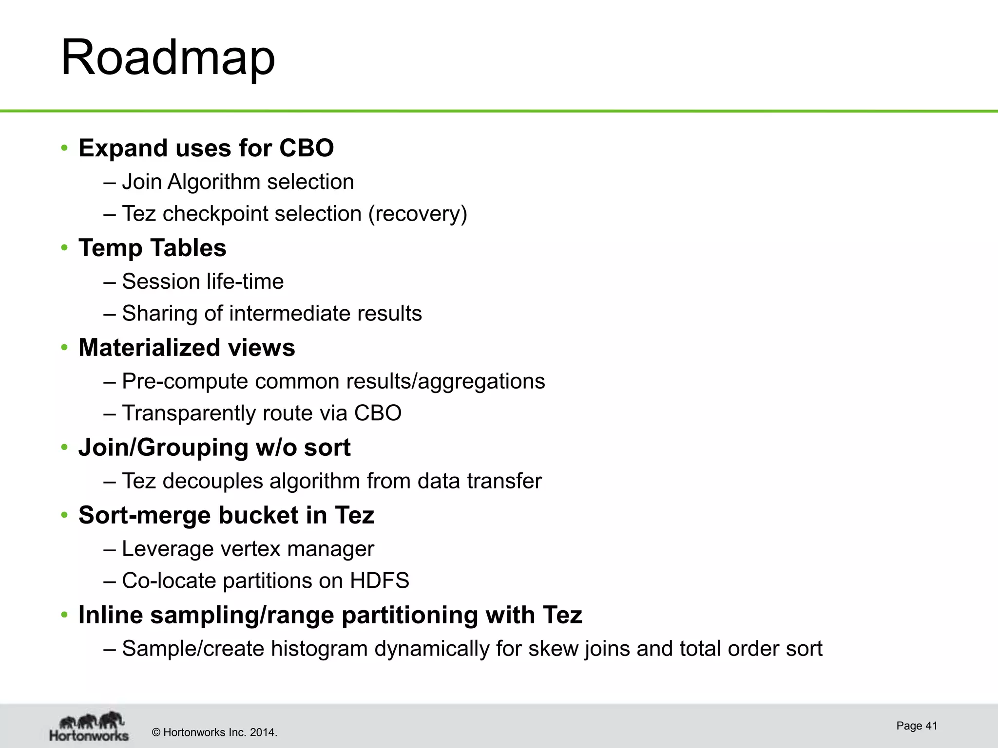 © Hortonworks Inc. 2014.
Roadmap
• Expand uses for CBO
– Join Algorithm selection
– Tez checkpoint selection (recovery)
• Temp Tables
– Session life-time
– Sharing of intermediate results
• Materialized views
– Pre-compute common results/aggregations
– Transparently route via CBO
• Join/Grouping w/o sort
– Tez decouples algorithm from data transfer
• Sort-merge bucket in Tez
– Leverage vertex manager
– Co-locate partitions on HDFS
• Inline sampling/range partitioning with Tez
– Sample/create histogram dynamically for skew joins and total order sort
Page 41
 