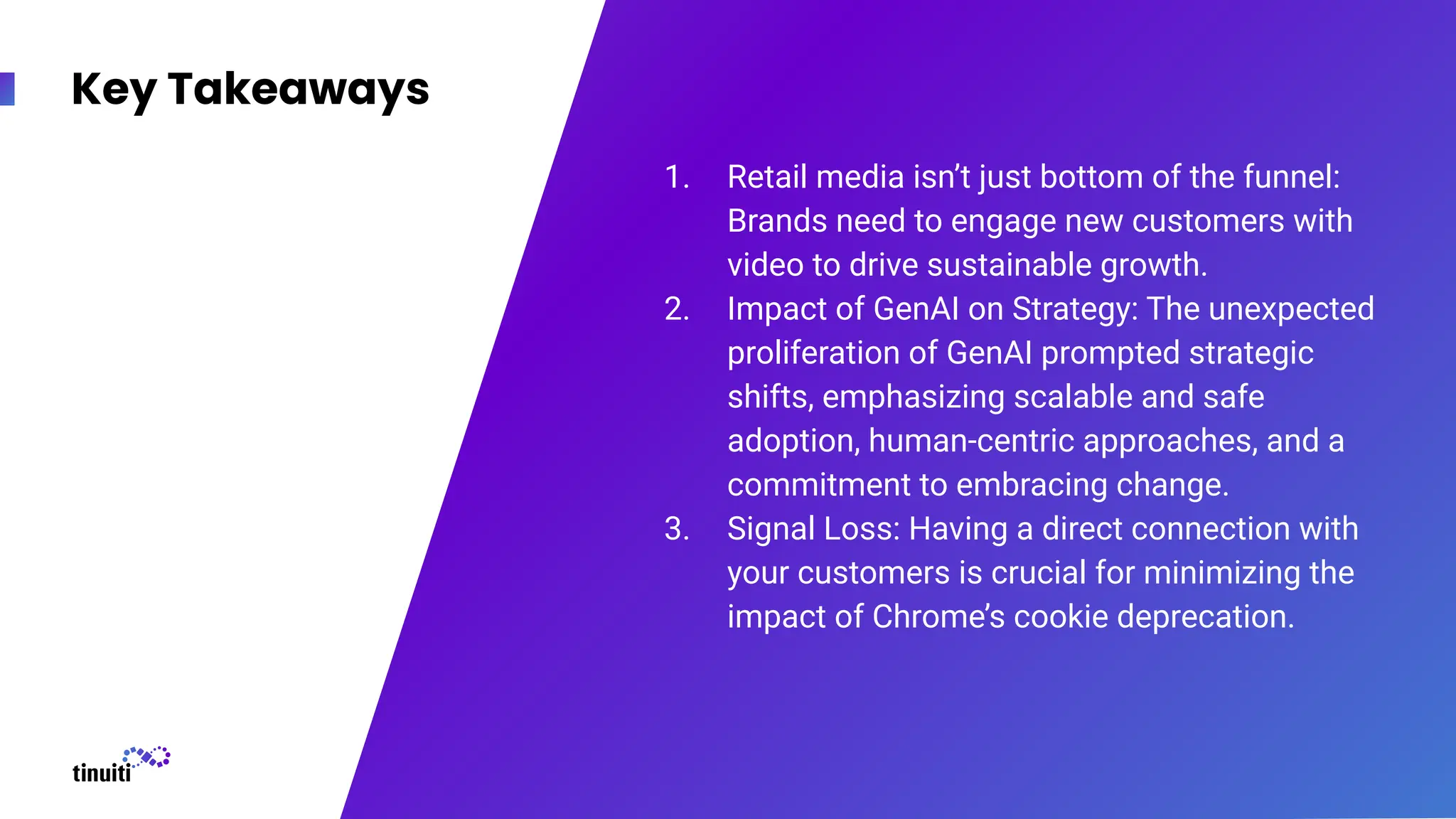 Key Takeaways
1. Retail media isn’t just bottom of the funnel:
Brands need to engage new customers with
video to drive sustainable growth.
2. Impact of GenAI on Strategy: The unexpected
proliferation of GenAI prompted strategic
shifts, emphasizing scalable and safe
adoption, human-centric approaches, and a
commitment to embracing change.
3. Signal Loss: Having a direct connection with
your customers is crucial for minimizing the
impact of Chrome’s cookie deprecation.
 
