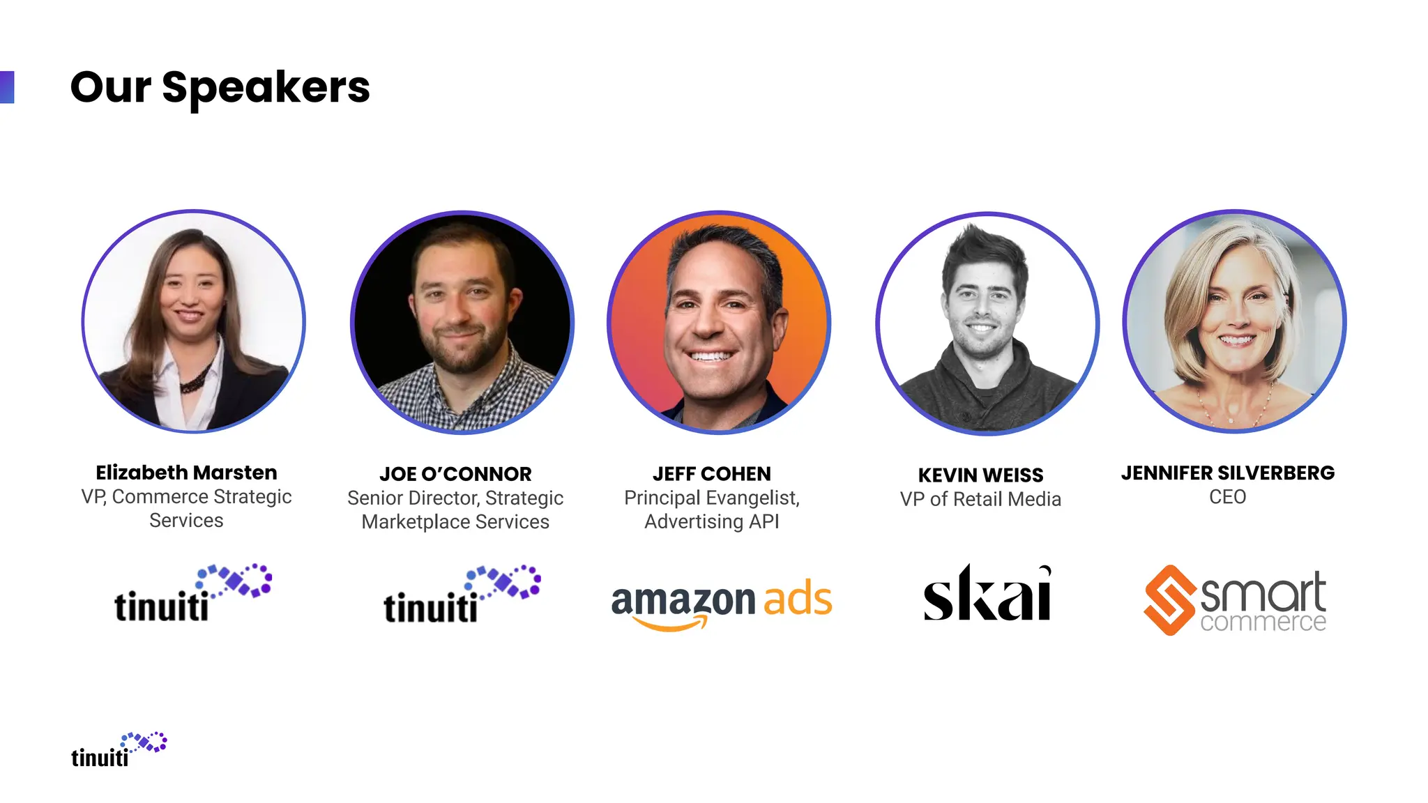Our Speakers
Elizabeth Marsten
VP, Commerce Strategic
Services
JOE O’CONNOR
Senior Director, Strategic
Marketplace Services
JEFF COHEN
Principal Evangelist,
Advertising API
KEVIN WEISS
VP of Retail Media
JENNIFER SILVERBERG
CEO
 