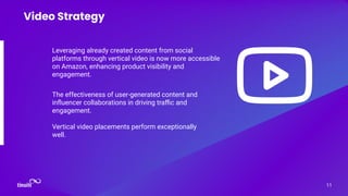 Leveraging already created content from social
platforms through vertical video is now more accessible
on Amazon, enhancing product visibility and
engagement.
11
Video Strategy
The effectiveness of user-generated content and
inﬂuencer collaborations in driving traﬃc and
engagement.
Vertical video placements perform exceptionally
well.
 