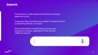 Good reviews, a well-maintained storefront, and brand
pages are crucial.
12
Search
Customers often encounter ads outside of Amazon but end
up searching directly on Amazon.
Every brand should consider listing at least some
products on Amazon, regardless of their primary
fulﬁllment channel.
 