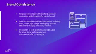 ● Purpose beyond sales: Understand and tailor
messaging and strategies for each channel
13
Brand Consistency
● Create comprehensive brand guidelines, including
color codes, logo usage, messaging, mission
statement, imagery, and user personas.
● Integration of tech-stack: Ensure tools used
for advertising and management
communicate for consistency.
 