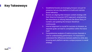 Key Takeaways
1. Established brands are leveraging Amazon not just for
presence, but as a key platform to build and maintain
brand relevance.
2. Brands are aligning their Amazon content strategy with
their Direct-to-Consumer (DTC) approach, emphasizing
the importance of utilizing features like Brand Story, A+
Content, and updating the Amazon Storefront
continuously.
3. Internal alignment is crucial for success on Amazon, as
separate goals can lead to competition within the brand
itself.
4. Comprehensive analysis of metrics across channels is
vital for understanding performance. It’s important to
understand the differences between platforms while also
knowing each platform serves a unique purpose in overall
strategy.
 