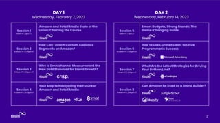 2
Session 1
10am PT | 1pm ET
Amazon and Retail Media State of the
Union: Charting the Course
Session 2
10:35am PT | 1:35pm ET
How Can I Reach Custom Audience
Segments on Amazon?
Session 3
11:10am PT | 2:10pm ET
Why is Omnichannel Measurement the
New Gold Standard for Brand Growth?
Session 4
11:45am PT | 2:45pm ET
Your Map to Navigating the Future of
Amazon and Retail Media
Session 5
10am PT | 1pm ET
Smart Budgets, Strong Brands: The
Game-Changing Guide
Session 6
10:35am PT | 1:35pm ET
How to use Curated Deals to Drive
Programmatic Success
Session 7
11:10am PT | 2:10pm ET
What Are the Latest Strategies for Driving
Your Bottom Line?
Session 8
11:45am PT | 2:45pm ET
Can Amazon be Used as a Brand Builder?
DAY 1
Wednesday, February 7, 2023
DAY 2
Wednesday, February 14, 2023
 
