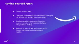 ● Content Strategy is key.
8
Setting Yourself Apart
● Leveraging tools like Amazon Live and Amazon Inspire
can amplify brand presence and engagement.
● Regularly updating your Amazon Storefront
ensures it remains advertiseable and aligned
with your brand strategy.
● Make use of features like "Brand Story" and A+
Content to enhance product appeal and
visibility.
 
