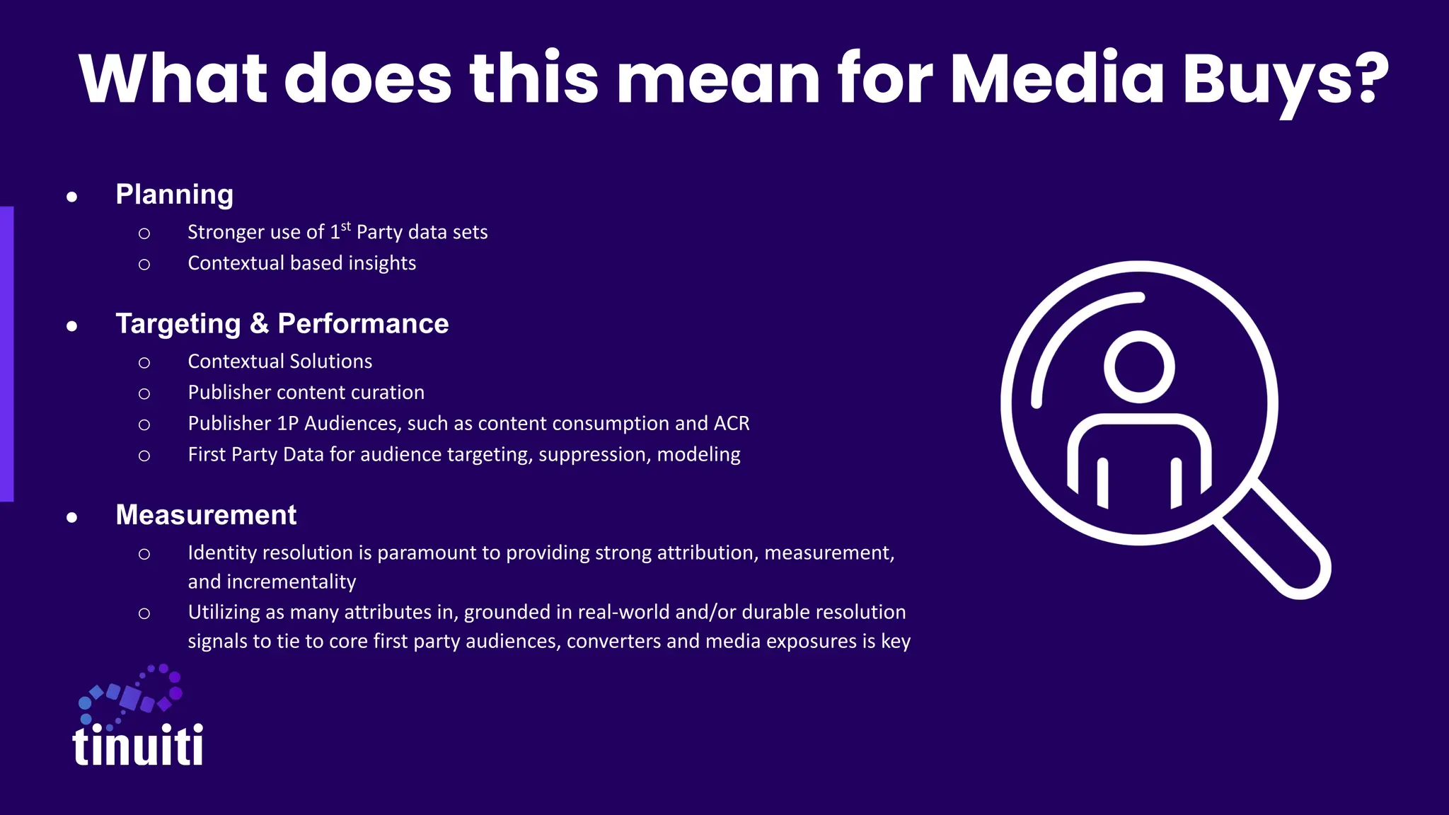 ● Planning
o Stronger use of 1st
Party data sets
o Contextual based insights
● Targeting & Performance
o Contextual Solutions
o Publisher content curation
o Publisher 1P Audiences, such as content consumption and ACR
o First Party Data for audience targeting, suppression, modeling
● Measurement
o Identity resolution is paramount to providing strong attribution, measurement,
and incrementality
o Utilizing as many attributes in, grounded in real-world and/or durable resolution
signals to tie to core first party audiences, converters and media exposures is key
What does this mean for Media Buys?
 