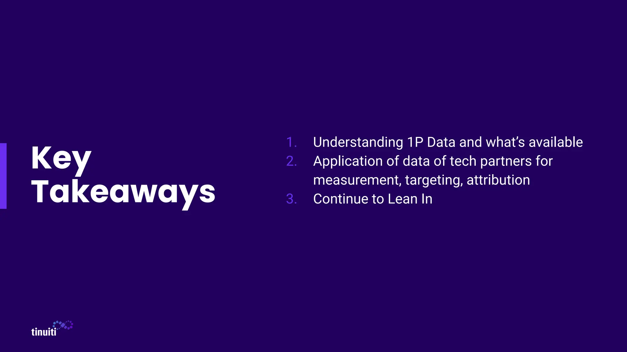 Key
Takeaways
1. Understanding 1P Data and what’s available
2. Application of data of tech partners for
measurement, targeting, attribution
3. Continue to Lean In
 