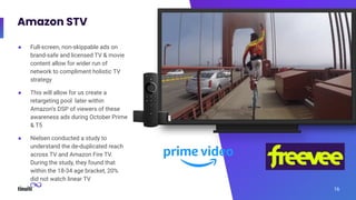 Amazon STV
16
● Full-screen, non-skippable ads on
brand-safe and licensed TV & movie
content allow for wider run of
network to compliment holistic TV
strategy
● This will allow for us create a
retargeting pool later within
Amazon’s DSP of viewers of these
awareness ads during October Prime
& T5
● Nielsen conducted a study to
understand the de-duplicated reach
across TV and Amazon Fire TV.
During the study, they found that
within the 18-34 age bracket, 20%
did not watch linear TV
 
