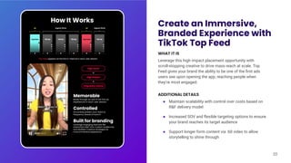 Create an Immersive,
Branded Experience with
TikTok Top Feed
WHAT IT IS
Leverage this high impact placement opportunity with
scroll-stopping creative to drive mass reach at scale. Top
Feed gives your brand the ability to be one of the ﬁrst ads
users see upon opening the app, reaching people when
they’re most engaged.
ADDITIONAL DETAILS
● Maintain scalability with control over costs based on
R&F delivery model
● Increased SOV and ﬂexible targeting options to ensure
your brand reaches its target audience
● Support longer form content via :60 video to allow
storytelling to shine through
20
Memorable
Break through as one of the first ad
experiences in each user session
Controlled
Accurately predict your reach &
frequency ahead of launch
Built for branding
Leverage engaging features like
Interactive Add-Ons, Custom Audiences,
and Multiple Creative strategies for
more immersive experience
How It Works
 