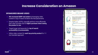 25
Increase Consideration on Amazon
SPONSORED BRAND VIDEO
● Win increased SERP real estate by leveraging video
content in top of search & below the fold placements
● Despite higher aCPCs, typically perform more eﬃciently
than other ad types due to higher purchase intent seeing
the product in use
● Target longer tail keywords for top of search
accessibility & incrementality
● Utilize video content for each top-priority product for 1:1
non branded approach
 