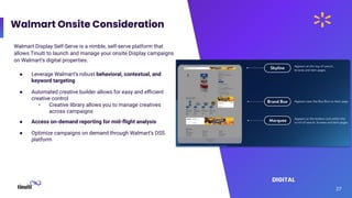 Walmart Onsite Consideration
27
Walmart Display Self-Serve is a nimble, self-serve platform that
allows Tinuiti to launch and manage your onsite Display campaigns
on Walmart’s digital properties.
● Leverage Walmart’s robust behavioral, contextual, and
keyword targeting
● Automated creative builder allows for easy and eﬃcient
creative control
• Creative library allows you to manage creatives
across campaigns
● Access on-demand reporting for mid-ﬂight analysis
● Optimize campaigns on demand through Walmart’s DSS
platform
DIGITAL
 