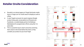 28
Retailer Onsite Consideration
● Roundel is an internal agency at Target that books media
buys on Target.com for onsite search & display as well as
offsite
● It uses Target’s accounts for search engines (Google
product listing ads), social platforms (Pinterest and
Facebook), a curated display partner list (Bullseye
Marketplace) for programmatic efforts using their 1st
party data.
● This is a powerful way to reach consumers and bring
them closer to the funnel before the event, so they
consider your product at your local Target
 