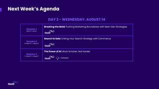 Session 1
10am PT | 1pm ET
Breaking the Mold: Pushing Marketing Boundaries with Next-Gen Strategies
Session 2
10:35am PT | 1:35pm ET
Search to Sale: Linking Your Search Strategy with Commerce
Session 3
11:10am PT | 2:10pm ET
The Power of AI: Work Smarter, Not Harder
Next Week’s Agenda
DAY 2 - WEDNESDAY, AUGUST 14
 