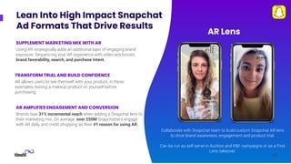 32
32
Lean Into High Impact Snapchat
Ad Formats That Drive Results
Collaborate with Snapchat team to build custom Snapchat AR lens
to drive brand awareness, engagement and product trial.
Can be run as self-serve in Auction and R&F campaigns or as a First
Lens takeover.
TRANSFORM TRIAL AND BUILD CONFIDENCE
AR allows users to see themself with your product, in these
examples, testing a makeup product on yourself before
purchasing.
AR Lens
32
AR AMPLIFIES ENGAGEMENT AND CONVERSION
Brands saw 31% incremental reach when adding a Snapchat lens to
their marketing mix. On average, over 250M Snapchatters engage
with AR daily and credit shopping as their #1 reason for using AR.
SUPPLEMENT MARKETING MIX WITH AR
Using AR strategically adds an additional layer of engaging brand
exposure. Sequencing your AR experience with video ads boosts
brand favorability, search, and purchase intent.
 