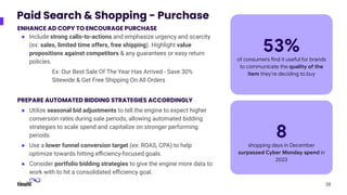 Paid Search & Shopping - Purchase
ENHANCE AD COPY TO ENCOURAGE PURCHASE
● Include strong calls-to-actions and emphasize urgency and scarcity
(ex: sales, limited time offers, free shipping). Highlight value
propositions against competitors & any guarantees or easy return
policies.
Ex: Our Best Sale Of The Year Has Arrived - Save 30%
Sitewide & Get Free Shipping On All Orders
PREPARE AUTOMATED BIDDING STRATEGIES ACCORDINGLY
● Utilize seasonal bid adjustments to tell the engine to expect higher
conversion rates during sale periods, allowing automated bidding
strategies to scale spend and capitalize on stronger performing
periods.
● Use a lower funnel conversion target (ex: ROAS, CPA) to help
optimize towards hitting eﬃciency-focused goals.
● Consider portfolio bidding strategies to give the engine more data to
work with to hit a consolidated eﬃciency goal.
38
53%
of consumers find it useful for brands
to communicate the quality of the
item they’re deciding to buy
8
shopping days in December
surpassed Cyber Monday spend in
2023
 