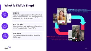 What is TikTok Shop?
41
BROWSE
Discover shoppable content through in-feed
videos and livestreams, and through product
showcases on TikTok proﬁles.
ADD TO CART
Select products and read more information
in the Products Detail Page (PDP).
PURCHASE
Place your order and checkout within the
TikTok app.
 