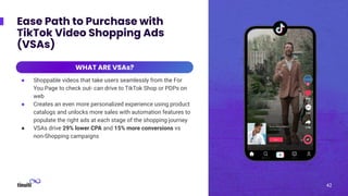 42
Ease Path to Purchase with
TikTok Video Shopping Ads
(VSAs)
WHAT ARE VSAs?
● Shoppable videos that take users seamlessly from the For
You Page to check out- can drive to TikTok Shop or PDPs on
web
● Creates an even more personalized experience using product
catalogs and unlocks more sales with automation features to
populate the right ads at each stage of the shopping journey
● VSAs drive 29% lower CPA and 15% more conversions vs
non-Shopping campaigns
WHAT ARE VSAs?
42
 