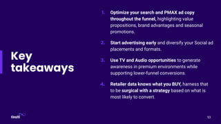 1. Optimize your search and PMAX ad copy
throughout the funnel, highlighting value
propositions, brand advantages and seasonal
promotions.
2. Start advertising early and diversify your Social ad
placements and formats.
3. Use TV and Audio opportunities to generate
awareness in premium environments while
supporting lower-funnel conversions.
4. Retailer data knows what you BUY, harness that
to be surgical with a strategy based on what is
most likely to convert.
Key
takeaways
53
 