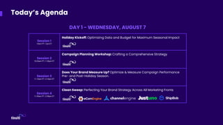 Session 1
10am PT | 1pm ET
Holiday Kickoff: Optimizing Data and Budget for Maximum Seasonal Impact
Session 2
10:20am PT | 1:20pm ET
Campaign Planning Workshop: Crafting a Comprehensive Strategy
Session 3
11:10am PT | 2:10pm ET
Does Your Brand Measure Up? Optimize & Measure Campaign Performance
Pre- and Post-Holiday Season.
Session 4
11:45am PT | 2:45pm ET
Clean Sweep: Perfecting Your Brand Strategy Across All Marketing Fronts
Today’s Agenda
DAY 1 - WEDNESDAY, AUGUST 7
 
