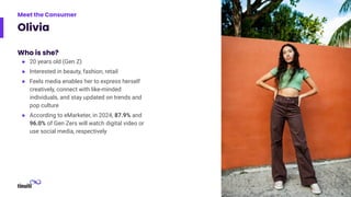 Olivia
Who is she?
● 20 years old (Gen Z)
● Interested in beauty, fashion, retail
● Feels media enables her to express herself
creatively, connect with like-minded
individuals, and stay updated on trends and
pop culture
● According to eMarketer, in 2024, 87.9% and
96.0% of Gen Zers will watch digital video or
use social media, respectively
9
Meet the Consumer
 