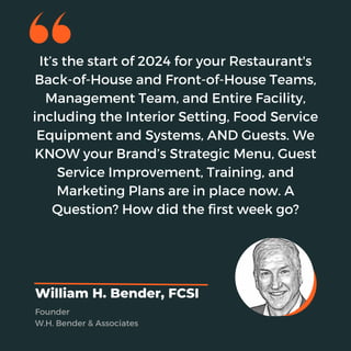 It’s the start of 2024 for your Restaurant's
Back-of-House and Front-of-House Teams,
Management Team, and Entire Facility,
including the Interior Setting, Food Service
Equipment and Systems, AND Guests. We
KNOW your Brand’s Strategic Menu, Guest
Service Improvement, Training, and
Marketing Plans are in place now. A
Question? How did the first week go?
William H. Bender, FCSI
Founder
W.H. Bender & Associates
 
