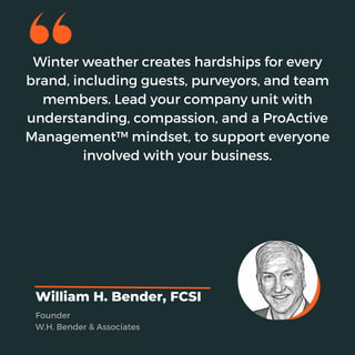 Winter weather creates hardships for every
brand, including guests, purveyors, and team
members. Lead your company unit with
understanding, compassion, and a ProActive
Management™ mindset, to support everyone
involved with your business.
William H. Bender, FCSI
Founder
W.H. Bender & Associates
 