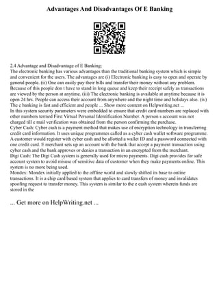 Advantages And Disadvantages Of E Banking
2.4 Advantage and Disadvantage of E Banking:
The electronic banking has various advantages than the traditional banking system which is simple
and convenient for the users. The advantages are (i) Electronic banking is easy to open and operate by
general people. (ii) One can easily pay their bills and transfer their money without any problem.
Because of this people don t have to stand in long queue and keep their receipt safely as transactions
are viewed by the person at anytime. (iii) The electronic banking is available at anytime because it is
open 24 hrs. People can access their account from anywhere and the night time and holidays also. (iv)
The e banking is fast and efficient and people ... Show more content on Helpwriting.net ...
In this system security parameters were embedded to ensure that credit card numbers are replaced with
other numbers termed First Virtual Personal Identification Number. A person s account was not
charged till e mail verification was obtained from the person confirming the purchase.
Cyber Cash: Cyber cash is a payment method that makes use of encryption technology in transferring
credit card information. It uses unique programmes called as a cyber cash wallet software programme.
A customer would register with cyber cash and be allotted a wallet ID and a password connected with
one credit card. E merchant sets up an account with the bank that accept a payment transaction using
cyber cash and the bank approves or denies a transaction in an encrypted from the merchant.
Digi Cash: The Digi Cash system is generally used for micro payments. Digi cash provides for safe
account system to avoid misuse of sensitive data of customer when they make payments online. This
system is no more being used.
Mondex: Mondex initially applied to the offline world and slowly shifted its base to online
transactions. It is a chip card based system that applies to card transfers of money and invalidates
spoofing request to transfer money. This system is similar to the e cash system wherein funds are
stored in the
... Get more on HelpWriting.net ...
 