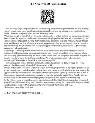 The Negatives Of Fast Fashion
There are many large companies that we see every day, many fashion garments that we buy monthly,
weekly or daily, and many people cannot seem to deal with how we manage to get clothing from
India, China and Bangladesh and into our day to day lives.
While as a society we are too busy focusing on the negatives of fast fashion, we should begin to view
both sides of the argument, and start to focus on the simple positives of how we, Australians, get our
clothes. Instead of people believing that we are ruining children s lives and wreaking havoc through
third world countries, how about we realise the opportunities that we are creating in these countries,
the opportunities for children to earn a wage to support their families, mothers and ... Show more
content on Helpwriting.net ...
Sweatshops. A topical point of debate between many analysts and pessimists of the fast fashion
industry. A talking point that has many opinions by many people around the world changing where
and what they spend their money on, while others cannot resist the low prices and choose to ignore the
negative media towards the fast fashion industry. Now we must ask ourselves, how bad are
sweatshops? Who works in them? How much are they paid?
The wage question comes into most arguments, and as Australians our daily average is $17.70,
compared to Bangladesh, almost half of Australia s at $9.
Powell and Skarbek found that sweatshop wages exceed average income in between eight and ten out
of ten countries surveyed, depending on how many hours were worked. Working ten hour days in the
apparel industry lifts employees above (and often far above) the $2 per day threshold. And in half of
the countries it results in earning more than three times the national average! Says Powell, who has
written many books on sweatshops highlighting the positives and negatives in the industry.
In the villages close to sweatshops, girls were substantially less likely to get pregnant or be married
off (28% and 29% respectively, and this effect was strongest among 12 18 year olds) and girls school
enrolment rates were 38.6% higher says the Universities of Washington and Yale.
So how can sweatshops be viewed
... Get more on HelpWriting.net ...
 