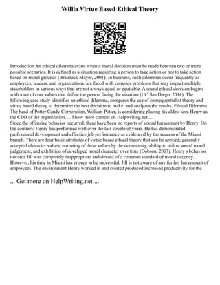 Willia Virtue Based Ethical Theory
Introduction An ethical dilemma exists when a moral decision must be made between two or more
possible scenarios. It is defined as a situation requiring a person to take action or not to take action
based on moral grounds (Braunack Mayer, 2001). In business, such dilemmas occur frequently as
employees, leaders, and organizations, are faced with complex problems that may impact multiple
stakeholders in various ways that are not always equal or equitable. A sound ethical decision begins
with a set of core values that define the person facing the situation (UC San Diego, 2014). The
following case study identifies an ethical dilemma, compares the use of consequentialist theory and
virtue based theory to determine the best decision to make, and analyzes the results. Ethical Dilemma
The head of Potter Candy Corporation, William Potter, is considering placing his eldest son, Henry as
the CEO of the organization. ... Show more content on Helpwriting.net ...
Since the offensive behavior occurred, there have been no reports of sexual harassment by Henry. On
the contrary, Henry has performed well over the last couple of years. He has demonstrated
professional development and effective job performance as evidenced by the success of the Miami
branch. There are four basic attributes of virtue based ethical theory that can be applied; generally
accepted character values, nurturing of these values by the community, ability to utilize sound moral
judgement, and exhibition of developed moral character over time (Dobson, 2007). Henry s behavior
towards Jill was completely inappropriate and devoid of a common standard of moral decency.
However, his time in Miami has proven to be successful. Jill is not aware of any further harassment of
employees. The environment Henry worked in and created produced increased productivity for the
... Get more on HelpWriting.net ...
 