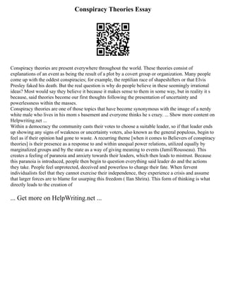 Conspiracy Theories Essay
Conspiracy theories are present everywhere throughout the world. These theories consist of
explanations of an event as being the result of a plot by a covert group or organization. Many people
come up with the oddest conspiracies; for example, the reptilian race of shapeshifters or that Elvis
Presley faked his death. But the real question is why do people believe in these seemingly irrational
ideas? Most would say they believe it because it makes sense to them in some way, but in reality it s
because, said theories become our first thoughts following the presentation of uncertainty and
powerlessness within the masses.
Conspiracy theories are one of those topics that have become synonymous with the image of a nerdy
white male who lives in his mom s basement and everyone thinks he s crazy. ... Show more content on
Helpwriting.net ...
Within a democracy the community casts their votes to choose a suitable leader, so if that leader ends
up showing any signs of weakness or uncertainty voters, also known as the general populous, begin to
feel as if their opinion had gone to waste. A recurring theme [when it comes to Believers of conspiracy
theories] is their presence as a response to and within unequal power relations, utilized equally by
marginalized groups and by the state as a way of giving meaning to events (Jamil/Rousseau). This
creates a feeling of paranoia and anxiety towards their leaders, which then leads to mistrust. Because
this paranoia is introduced, people then begin to question everything said leader do and the actions
they take. People feel unprotected, deceived and powerless to change their fate. When fervent
individualists feel that they cannot exercise their independence, they experience a crisis and assume
that larger forces are to blame for usurping this freedom ( Ilan Shrira). This form of thinking is what
directly leads to the creation of
... Get more on HelpWriting.net ...
 