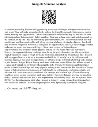 Gung-Ho Situation Analysis
In terms of personality, Hunters will aggressively pursue new challenges and opportunities and don t
wait to act. They will make uncalculated risks and use the Gung Ho approach. Gatherers use caution
before pursuing new opportunities. They will analyze the situation before they act and wait for more
information about that opportunity before deciding. They tend to have a more calculated approach to
the situation. In my life, I had my share of my gatherer moments, but I lean towards hunter. I do not
usually wait until I am comfortable with taking on a new challenge. If it is placed on me, then I will
take it without complaints. However, if I am given the opportunity to chase it, I will be happy with the
end result, no matter how much suffering. ... Show more content on Helpwriting.net ...
The doctors had told me to not do any physical activity for five weeks while this cast was on.
However, two opportunities and challenge arose during the weeks I was in a cast. During the first
week, I was almost forced to resign my Cadre position on account of my broken hand. Yet, I pleaded
with my upperclassmen to let me at least command drill since I already knew the drill command
modules. Second, I was given the opportunity for a Marine Corps Side load scholarship and a chance
to join Rudder s Ranger. I knew that my hand was a hinderance to my abilities, but without hesitation,
I signed up. I worked out my lower body and cardio to be prepared for their physical fitness test. I
passed both the Marine Corps and Army physical training with a broken arm. The downside of being a
hunter is that sometimes when decisions are not thought out well enough, conflicting obstacles will
arise that will create more unsavvy decisions. For example, the Marine Corps officer told me they
would not accept me just yet, for my hand was a liability. However, Rudder s accepted me and, for a
while, I attended their sessions. But, I was dropped from the company since I was not a part of Army
ROTC. This did not cross my mind when I joined. In honesty, I joined because I saw them perform
cool maneuvers and didn t ask what the prerequisites were. I practically started back to square
... Get more on HelpWriting.net ...
 