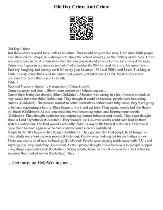 Old Day Crime And Crime
Old Day Crime
Just think about a world have little to no crime. That would be quite the story. Ever since birth people
hear about crime. People will always hear about the school shooting, or the robbery at the bank. Crime
saw a decrease in the 90 s, but since then the non physical and physical crime have stayed the same.
Crime was higher in previous years, but all of a sudden the 90 s hit, and the crime has gone down.
Robbery, burglary and larceny each fell every year between 1991 and 2000. said Levitt. Looking at
Table 1 every crime that could be committed generally went down (Levitt). Most crimes never
decreased for more than 3 years (Levitt).
Table 1
National Trends in SpeciŽ c Categories of Crime (Levitt)
Crime category and data ... Show more content on Helpwriting.net ...
One of them being the abortion filter (Goldstien). Abortion was wrong in a lot of people s mind, so
they would have the child (Goldstien). They thought it could be because, people were becoming
parents (Goldstein). The parents wanted to better themselves before there baby came, they were going
to be busy supporting a family. They began to work and get jobs. Then again, people had the Happy
pill thesis (Goldstien). At this time medicine was becoming better, and helping more people
(Goldstien). They thought medicine was improving human behavior and moods. They even thought
about a Lead Hypothesis (Goldstien). They thought the kids even adults could have lead in there
system (Goldstien). The lead would eventually make its way to the brain (Goldstien ). This would
cause them to have aggressive behavior and become violent (Goldstien).
People in the 90 s began to live longer (Goldstien). They got and idea that people lived longer, so
older adults were looking over people (Goldstien). People were looking out for each other almost.
There was also a lot of new technology (Goldstien). People were staying inside more with T.V. s and
anything else they could buy (Goldstien). Certain people thought it was because a lot people stopped
using drugs especially crack (Goldstien). Young adults, teens, or even kids seen the effect it had on
someone they looked up too (Goldstien). They
... Get more on HelpWriting.net ...
 