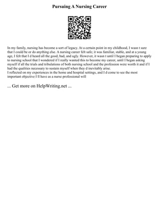 Pursuing A Nursing Career
In my family, nursing has become a sort of legacy. At a certain point in my childhood, I wasn t sure
that I could be or do anything else. A nursing career felt safe; it was familiar, stable, and at a young
age, I felt that I d heard all the good, bad, and ugly. However, it wasn t until I began preparing to apply
to nursing school that I wondered if I really wanted this to become my career, until I began asking
myself if all the trials and tribulations of both nursing school and the profession were worth it and if I
had the qualities necessary to sustain myself when they d inevitably arise.
I reflected on my experiences in the home and hospital settings, and I d come to see the most
important objective I ll have as a nurse professional will
... Get more on HelpWriting.net ...
 